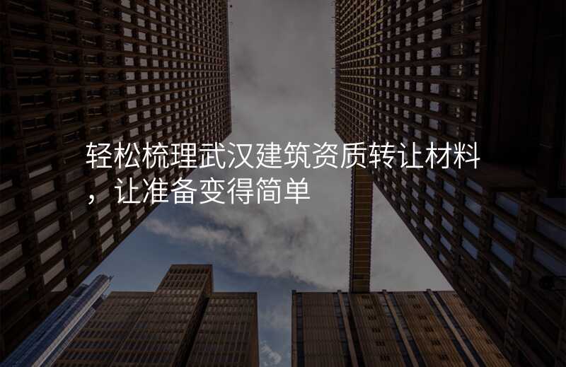 轻松梳理武汉建筑资质转让材料,让准备变得简单