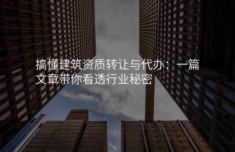 搞懂建筑资质转让与代办:一篇文章带你看透行业秘密