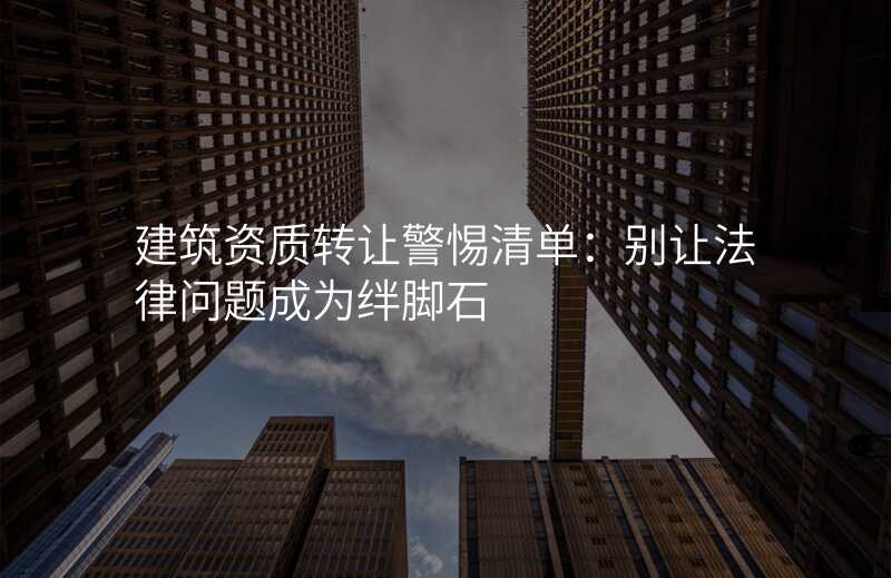 建筑资质转让警惕清单:别让法律问题成为绊脚石
