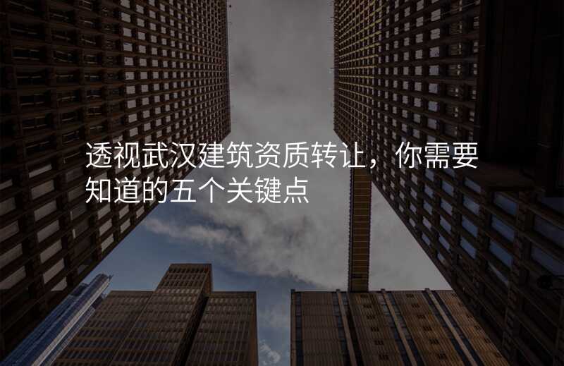 透视武汉建筑资质转让,你需要知道的五个关键点