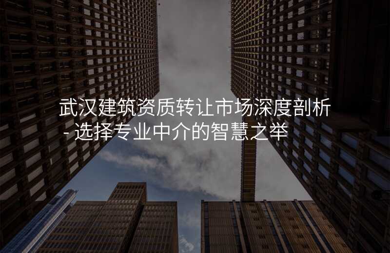 武汉建筑资质转让市场深度剖析 - 选择专业中介的智慧之举