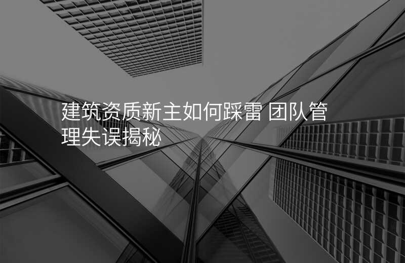 建筑资质新主如何踩雷 团队管理失误揭秘