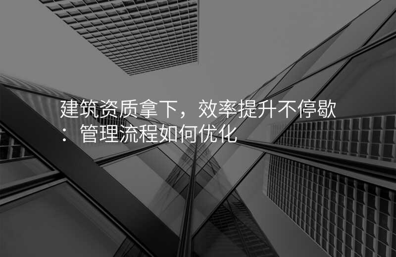 建筑资质拿下,效率提升不停歇:管理流程如何优化
