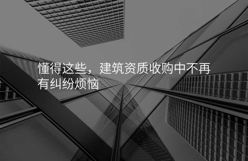 懂得这些,建筑资质收购中不再有纠纷烦恼