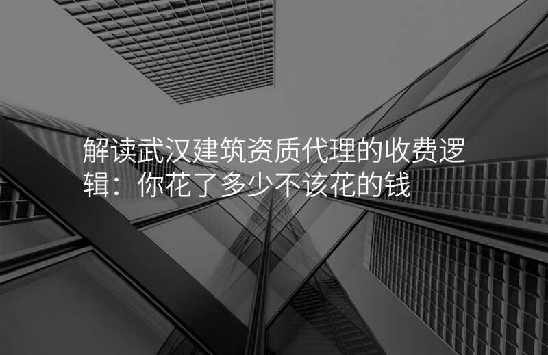 解读武汉建筑资质代理的收费逻辑:你花了多少不该花的钱
