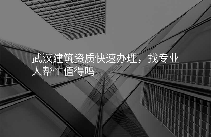 武汉建筑资质快速办理,找专业人帮忙值得吗