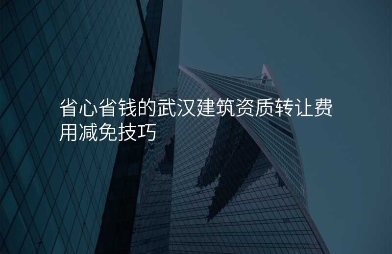 省心省钱的武汉建筑资质转让费用减免技巧