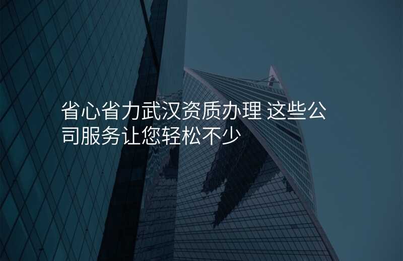 省心省力武汉资质办理 这些公司服务让您轻松不少