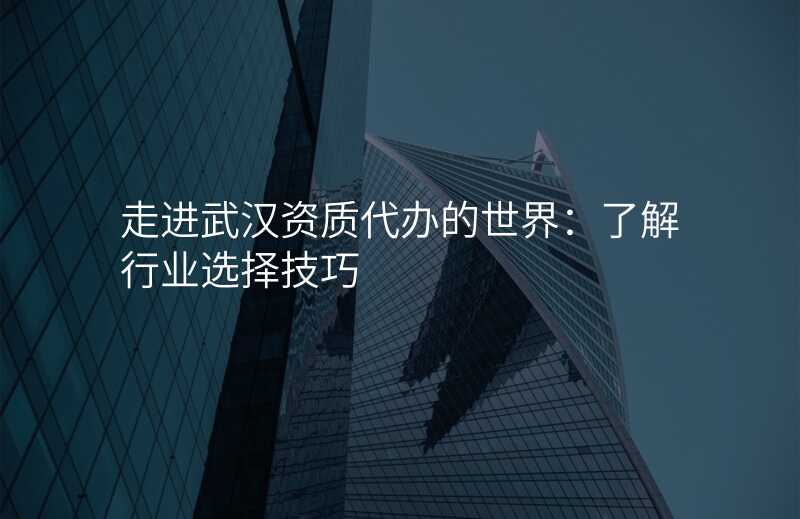 走进武汉资质代办的世界:了解行业选择技巧