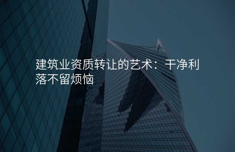 建筑业资质转让的艺术:干净利落不留烦恼