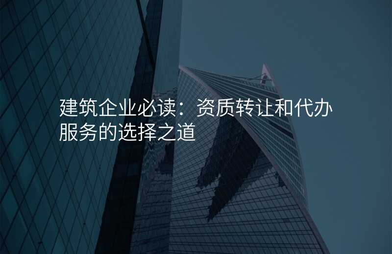 建筑企业必读:资质转让和代办服务的选择之道