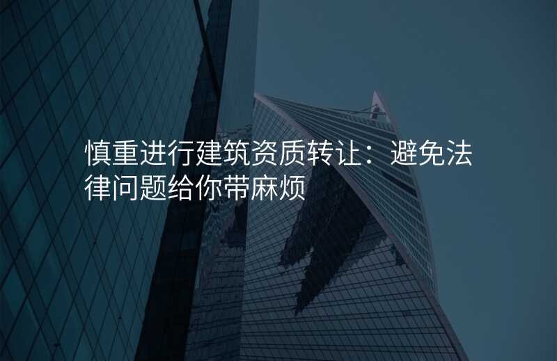 慎重进行建筑资质转让:避免法律问题给你带麻烦