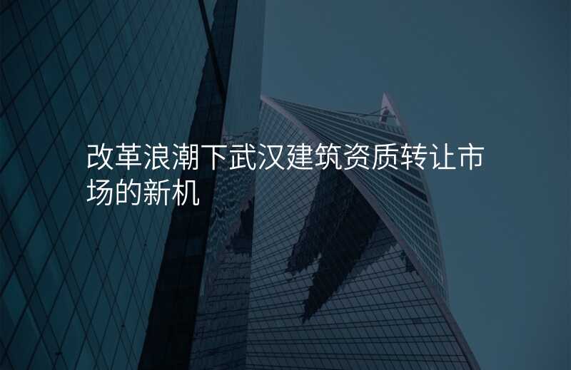 改革浪潮下武汉建筑资质转让市场的新机