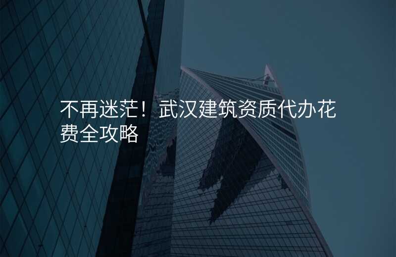 不再迷茫!武汉建筑资质代办花费全攻略