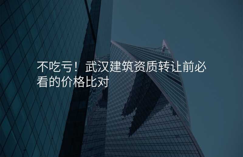 不吃亏!武汉建筑资质转让前必看的价格比对
