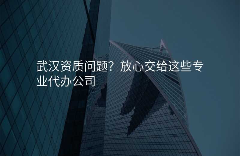 武汉资质问题?放心交给这些专业代办公司