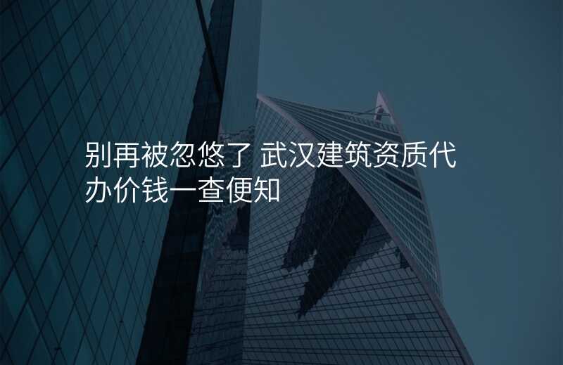 别再被忽悠了 武汉建筑资质代办价钱一查便知