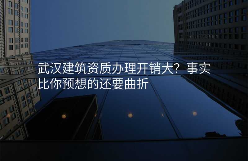 武汉建筑资质办理开销大?事实比你预想的还要曲折