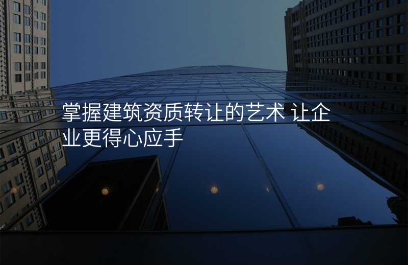 掌握建筑资质转让的艺术 让企业更得心应手