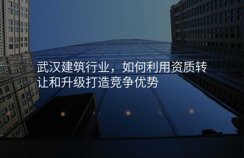 武汉建筑行业,如何利用资质转让和升级打造竞争优势