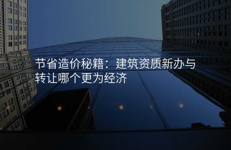 节省造价秘籍:建筑资质新办与转让哪个更为经济