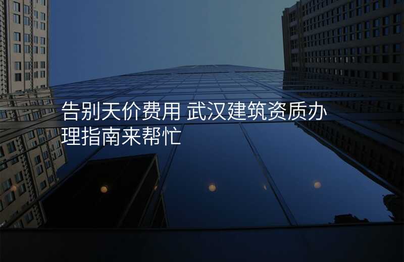 告别天价费用 武汉建筑资质办理指南来帮忙