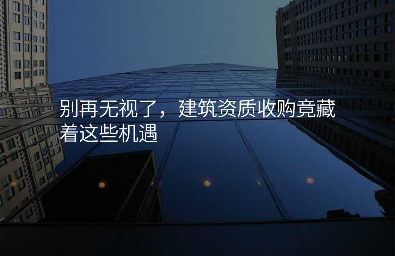 别再无视了,建筑资质收购竟藏着这些机遇