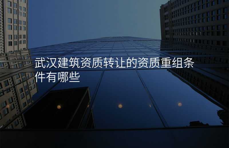 武汉建筑资质转让的资质重组条件有哪些