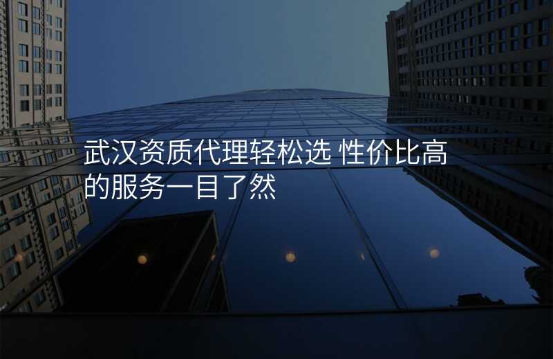 武汉资质代理轻松选 性价比高的服务一目了然