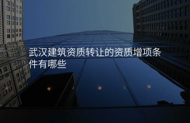 武汉建筑资质转让的资质增项条件有哪些