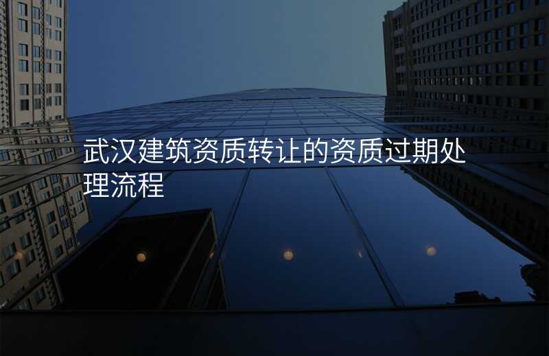武汉建筑资质转让的资质过期处理流程