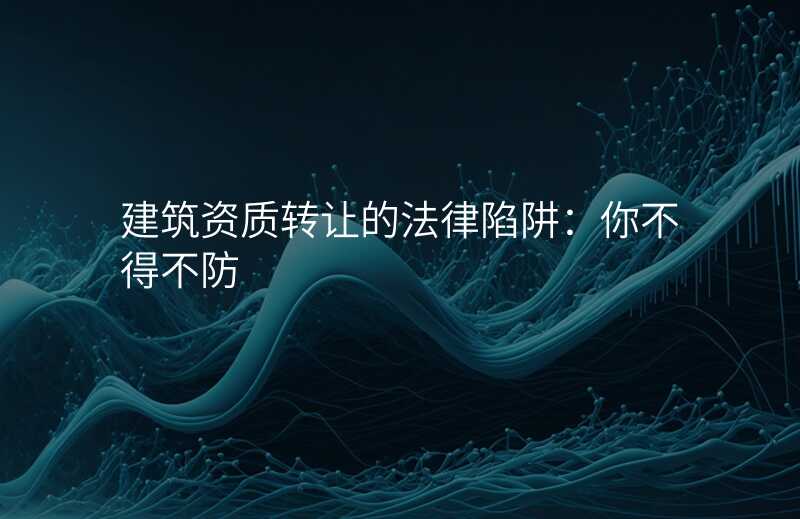 建筑资质转让的法律陷阱:你不得不防
