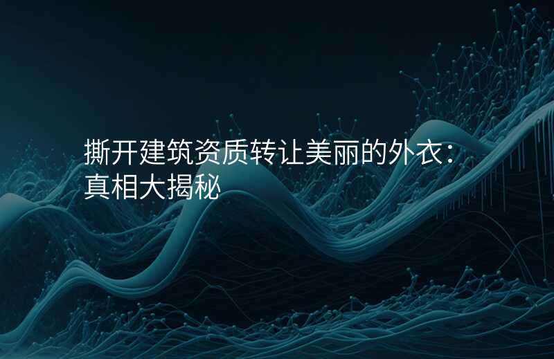 撕开建筑资质转让美丽的外衣:真相大揭秘