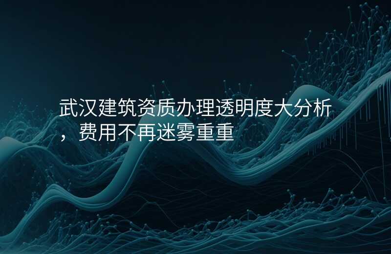 武汉建筑资质办理透明度大分析,费用不再迷雾重重