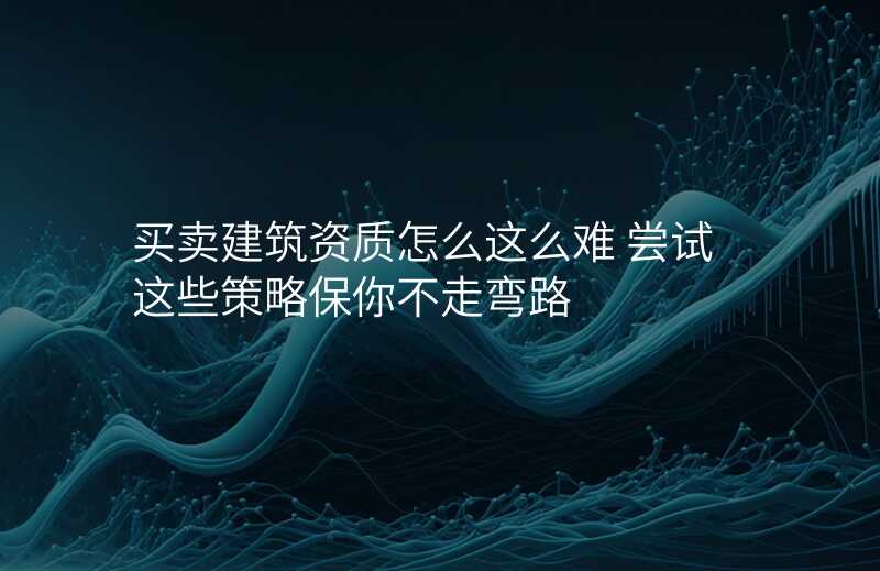 买卖建筑资质怎么这么难 尝试这些策略保你不走弯路