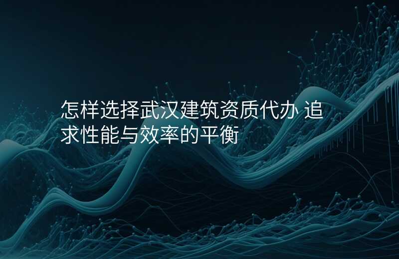 怎样选择武汉建筑资质代办 追求性能与效率的平衡