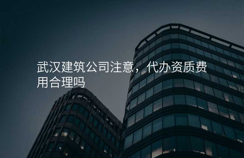 武汉建筑公司注意,代办资质费用合理吗