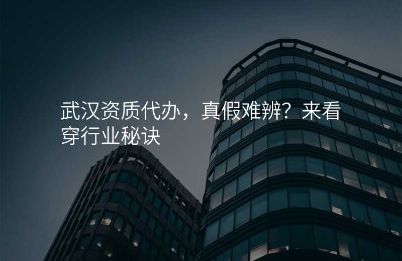 武汉资质代办,真假难辨?来看穿行业秘诀