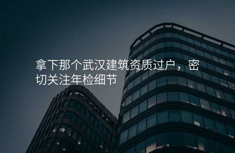 拿下那个武汉建筑资质过户,密切关注年检细节