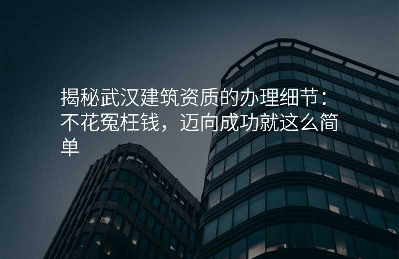 揭秘武汉建筑资质的办理细节:不花冤枉钱,迈向成功就这么简单