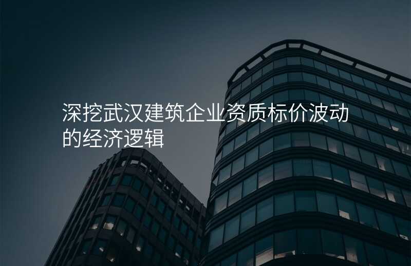 深挖武汉建筑企业资质标价波动的经济逻辑