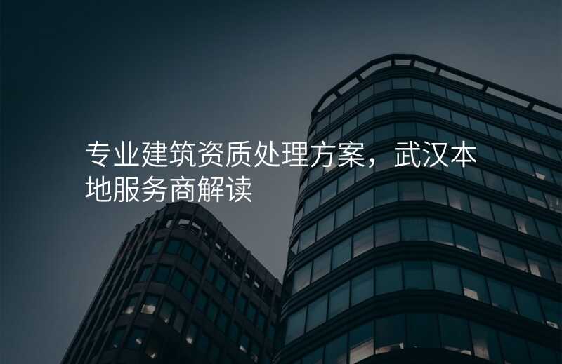 专业建筑资质处理方案,武汉本地服务商解读
