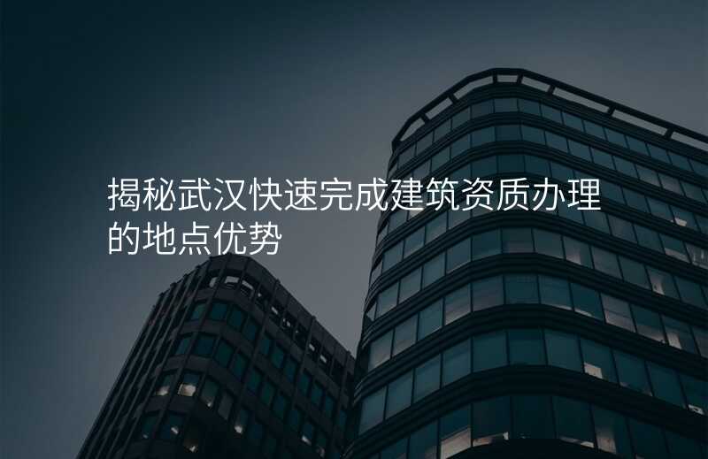 揭秘武汉快速完成建筑资质办理的地点优势