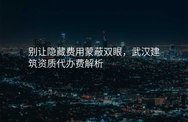 别让隐藏费用蒙蔽双眼,武汉建筑资质代办费解析