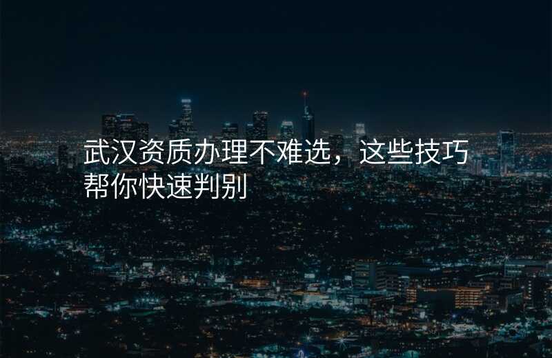 武汉资质办理不难选,这些技巧帮你快速判别