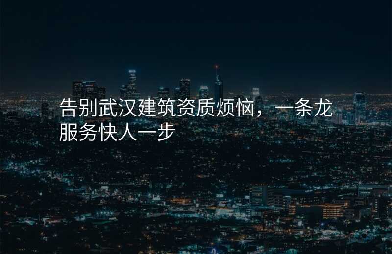 告别武汉建筑资质烦恼,一条龙服务快人一步
