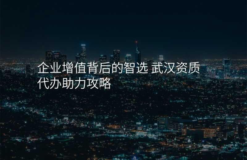 企业增值背后的智选 武汉资质代办助力攻略