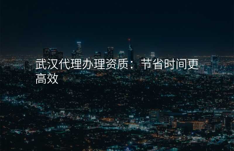 武汉代理办理资质:节省时间更高效