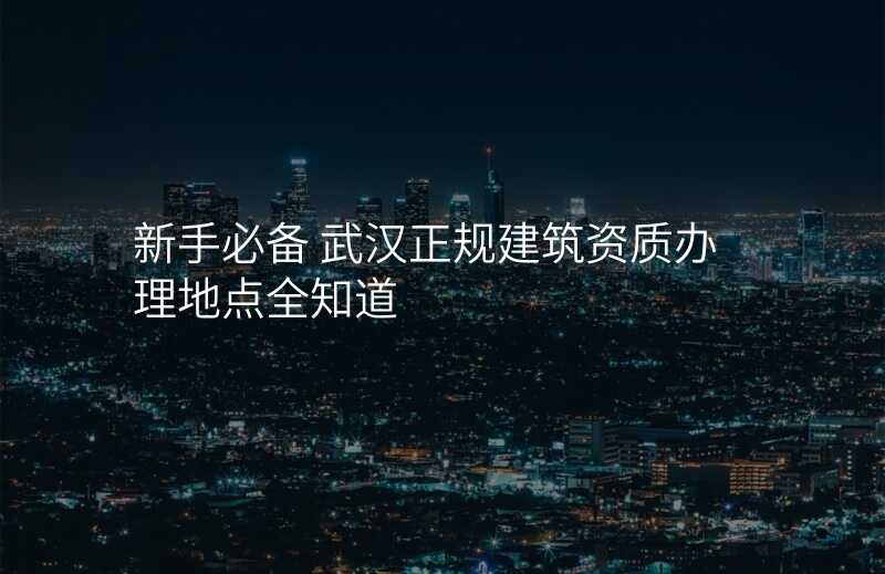 新手必备 武汉正规建筑资质办理地点全知道