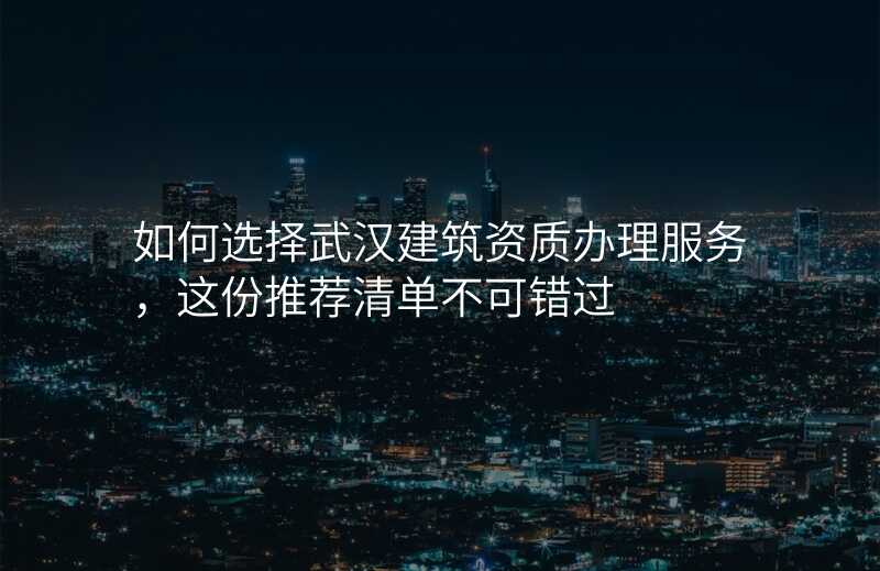 如何选择武汉建筑资质办理服务,这份推荐清单不可错过
